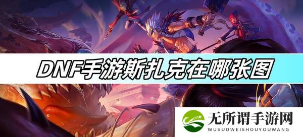 DNF手游斯扎克在哪张图-斯扎克图文攻略